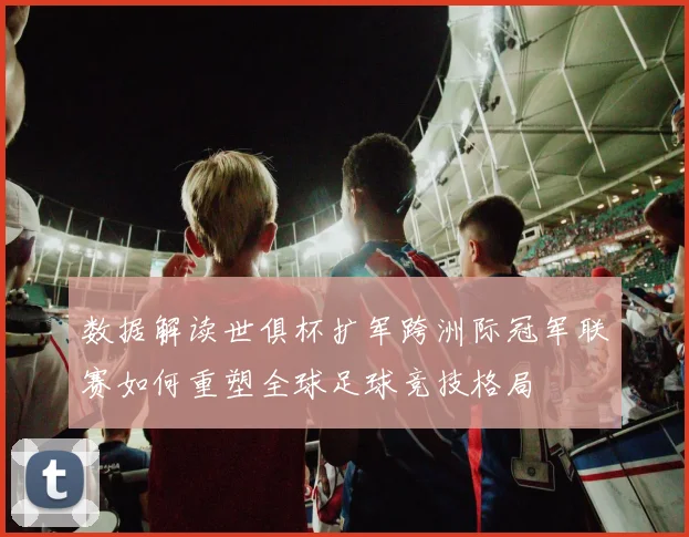 数据解读世俱杯扩军跨洲际冠军联赛如何重塑全球足球竞技格局